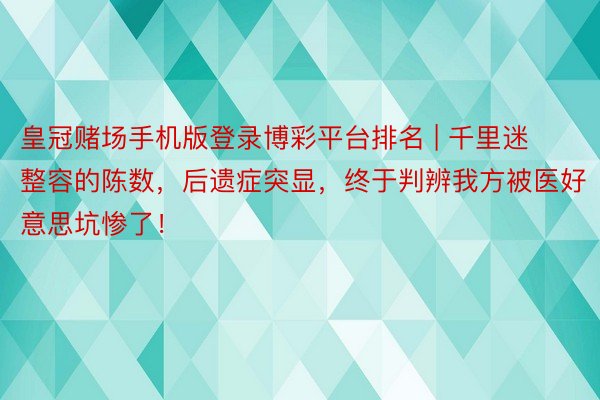 皇冠赌场手机版登录博彩平台排名 | 千里迷整容的陈数，后遗症突显，终于判辨我方被医好意思坑惨了！