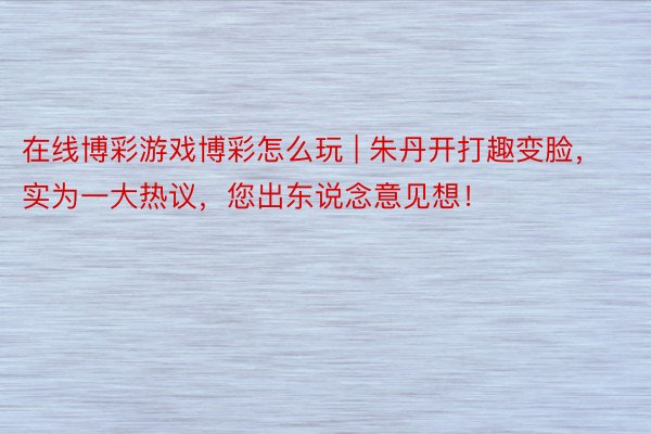 在线博彩游戏博彩怎么玩 | 朱丹开打趣变脸，实为一大热议，您出东说念意见想！