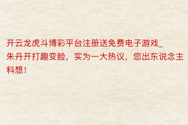开云龙虎斗博彩平台注册送免费电子游戏_朱丹开打趣变脸，实为一大热议，您出东说念主料想！