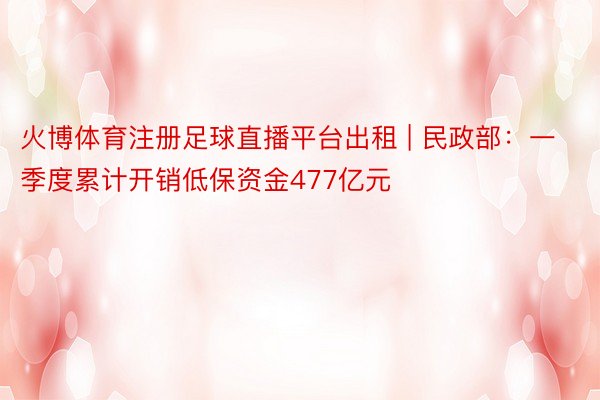 火博体育注册足球直播平台出租 | 民政部：一季度累计开销低保资金477亿元