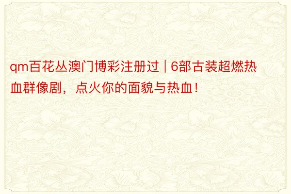 qm百花丛澳门博彩注册过 | 6部古装超燃热血群像剧，点火你的面貌与热血！