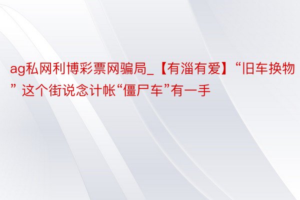 ag私网利博彩票网骗局_【有淄有爱】“旧车换物” 这个街说念计帐“僵尸车”有一手