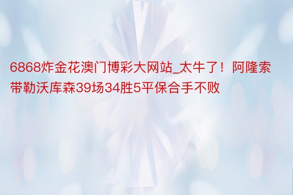 6868炸金花澳门博彩大网站_太牛了！阿隆索带勒沃库森39场34胜5平保合手不败