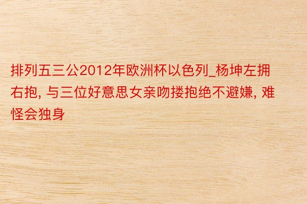排列五三公2012年欧洲杯以色列_杨坤左拥右抱, 与三位好意思女亲吻搂抱绝不避嫌, 难怪会独身