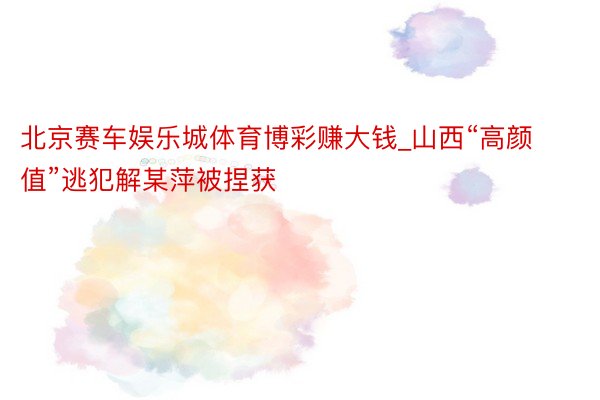 北京赛车娱乐城体育博彩赚大钱_山西“高颜值”逃犯解某萍被捏获