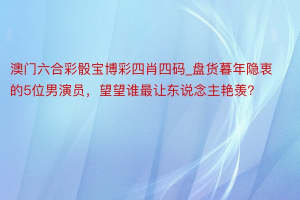 澳门六合彩骰宝博彩四肖四码_盘货暮年隐衷的5位男演员，望望谁最让东说念主艳羡？