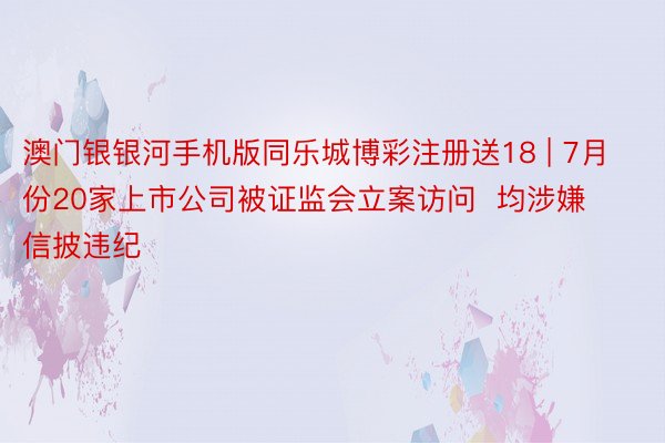 澳门银银河手机版同乐城博彩注册送18 | 7月份20家上市公司被证监会立案访问  均涉嫌信披违纪