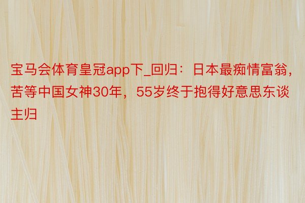 宝马会体育皇冠app下_回归：日本最痴情富翁，苦等中国女神30年，55岁终于抱得好意思东谈主归