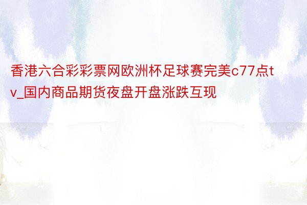 香港六合彩彩票网欧洲杯足球赛完美c77点tv_国内商品期货夜盘开盘涨跌互现