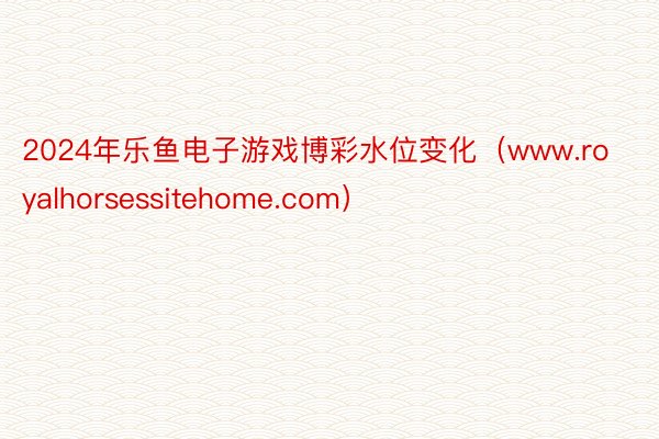 2024年乐鱼电子游戏博彩水位变化（www.royalhorsessitehome.com）
