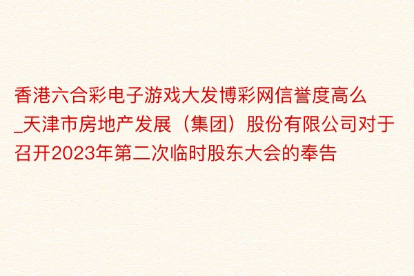 香港六合彩电子游戏大发博彩网信誉度高么_天津市房地产发展（集团）股份有限公司对于召开2023年第二次临时股东大会的奉告
