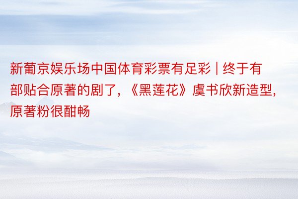 新葡京娱乐场中国体育彩票有足彩 | 终于有部贴合原著的剧了, 《黑莲花》虞书欣新造型, 原著粉很酣畅