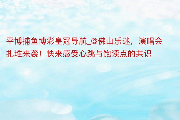 平博捕鱼博彩皇冠导航_@佛山乐迷，演唱会扎堆来袭！快来感受心跳与饱读点的共识