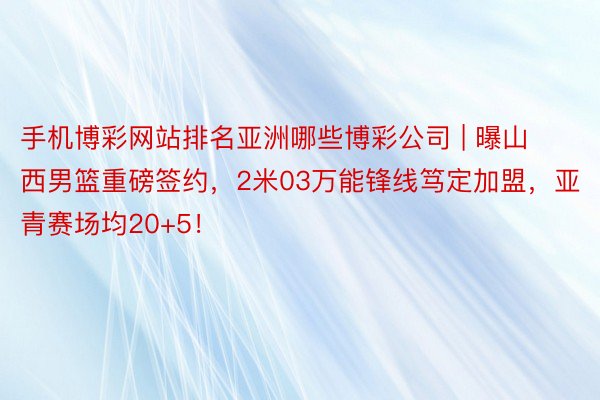 手机博彩网站排名亚洲哪些博彩公司 | 曝山西男篮重磅签约，2米03万能锋线笃定加盟，亚青赛场均20+5！