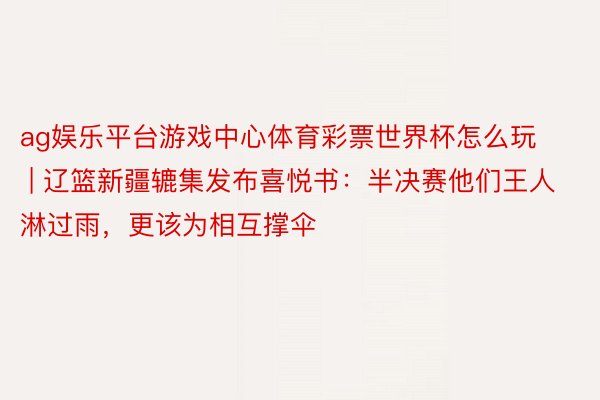 ag娱乐平台游戏中心体育彩票世界杯怎么玩 | 辽篮新疆辘集发布喜悦书：半决赛他们王人淋过雨，更该为相互撑伞