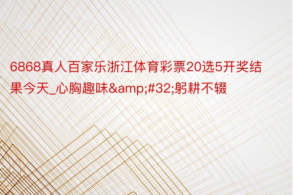 6868真人百家乐浙江体育彩票20选5开奖结果今天_心胸趣味&#32;躬耕不辍