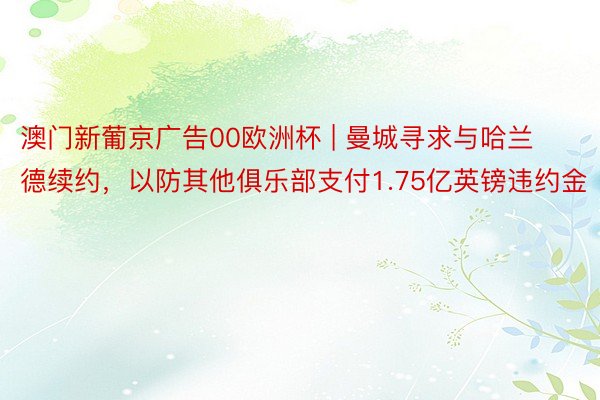 澳门新葡京广告00欧洲杯 | 曼城寻求与哈兰德续约，以防其他俱乐部支付1.75亿英镑违约金