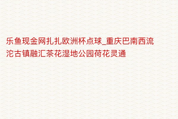 乐鱼现金网扎扎欧洲杯点球_重庆巴南西流沱古镇融汇茶花湿地公园荷花灵通