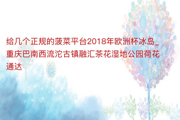 给几个正规的菠菜平台2018年欧洲杯冰岛_重庆巴南西流沱古镇融汇茶花湿地公园荷花通达