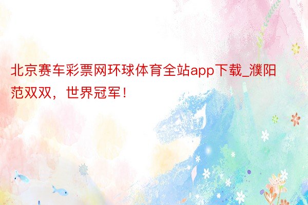 北京赛车彩票网环球体育全站app下载_濮阳范双双，世界冠军！