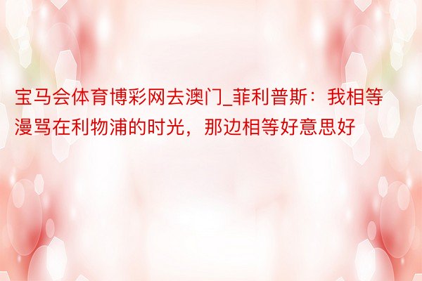 宝马会体育博彩网去澳门_菲利普斯：我相等漫骂在利物浦的时光，那边相等好意思好