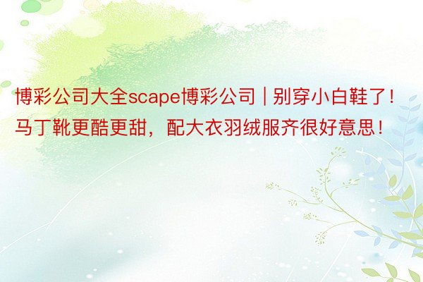 博彩公司大全scape博彩公司 | 别穿小白鞋了！马丁靴更酷更甜，配大衣羽绒服齐很好意思！