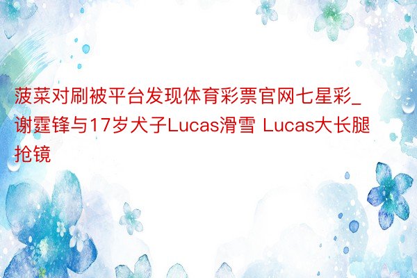 菠菜对刷被平台发现体育彩票官网七星彩_谢霆锋与17岁犬子Lucas滑雪 Lucas大长腿抢镜