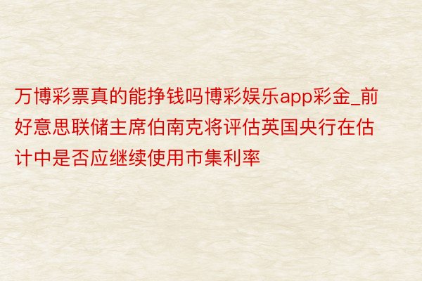 万博彩票真的能挣钱吗博彩娱乐app彩金_前好意思联储主席伯南克将评估英国央行在估计中是否应继续使用市集利率