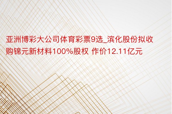 亚洲博彩大公司体育彩票9选_滨化股份拟收购锦元新材料100%股权 作价12.11亿元