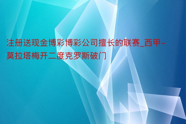 注册送现金博彩博彩公司擅长的联赛_西甲-莫拉塔梅开二度克罗斯破门