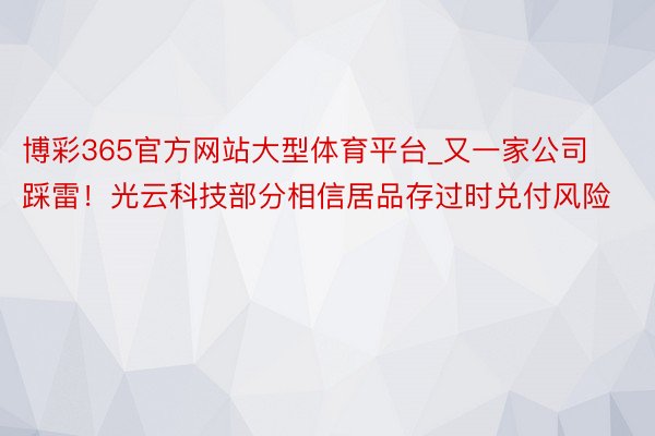 博彩365官方网站大型体育平台_又一家公司踩雷！光云科技部分相信居品存过时兑付风险