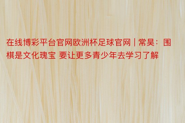 在线博彩平台官网欧洲杯足球官网 | 常昊：围棋是文化瑰宝 要让更多青少年去学习了解