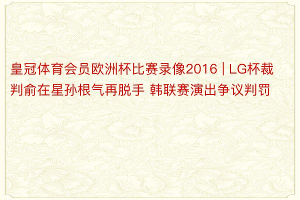 皇冠体育会员欧洲杯比赛录像2016 | LG杯裁判俞在星孙根气再脱手 韩联赛演出争议判罚
