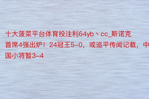 十大菠菜平台体育投注利64yb丶cc_斯诺克首席4强出炉！24冠王5-0，或追平传闻记载，中国小将暂3-4